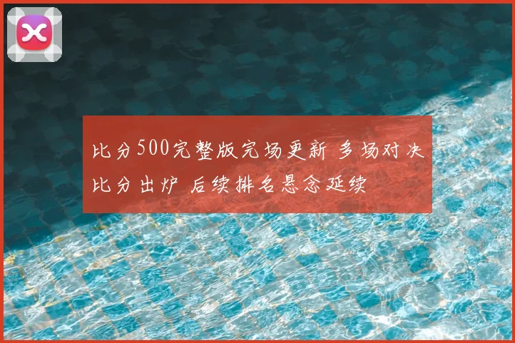 比分500完整版完场更新 多场对决比分出炉 后续排名悬念延续