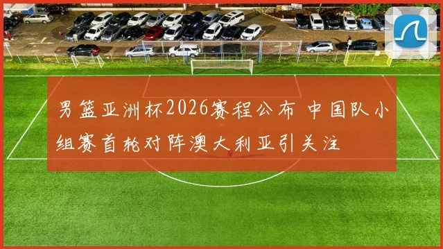 男篮亚洲杯2026赛程公布 中国队小组赛首轮对阵澳大利亚引关注