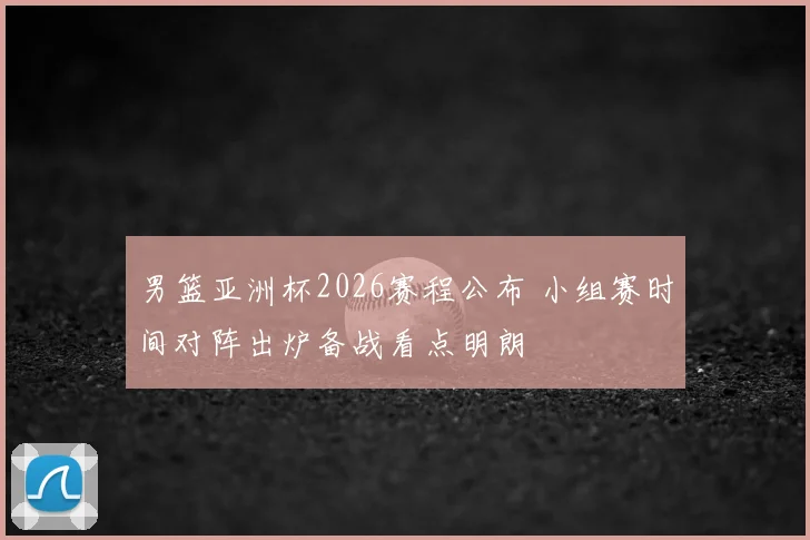 男篮亚洲杯2026赛程公布 小组赛时间对阵出炉备战看点明朗