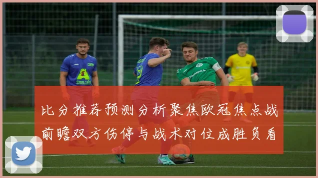 比分推荐预测分析聚焦欧冠焦点战前瞻双方伤停与战术对位成胜负看点