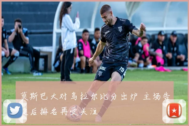 莫斯巴大对乌拉尔比分出炉 主场告捷后排名再受关注