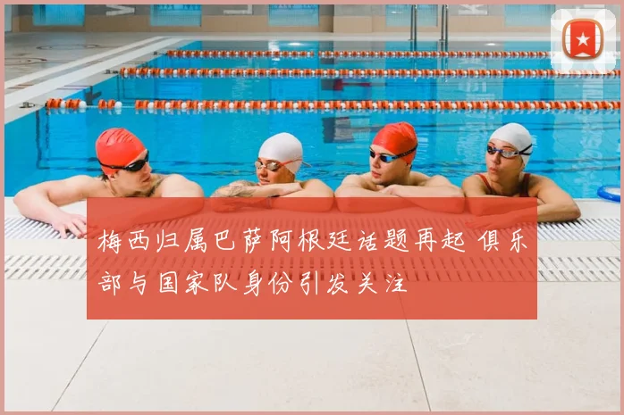 梅西归属巴萨阿根廷话题再起 俱乐部与国家队身份引发关注