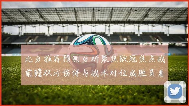 比分推荐预测分析聚焦欧冠焦点战前瞻双方伤停与战术对位成胜负看点