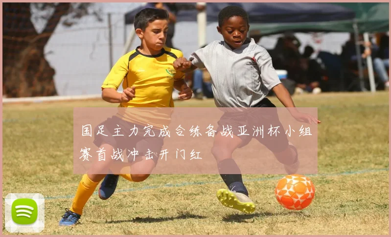 国足主力完成合练备战亚洲杯小组赛首战冲击开门红