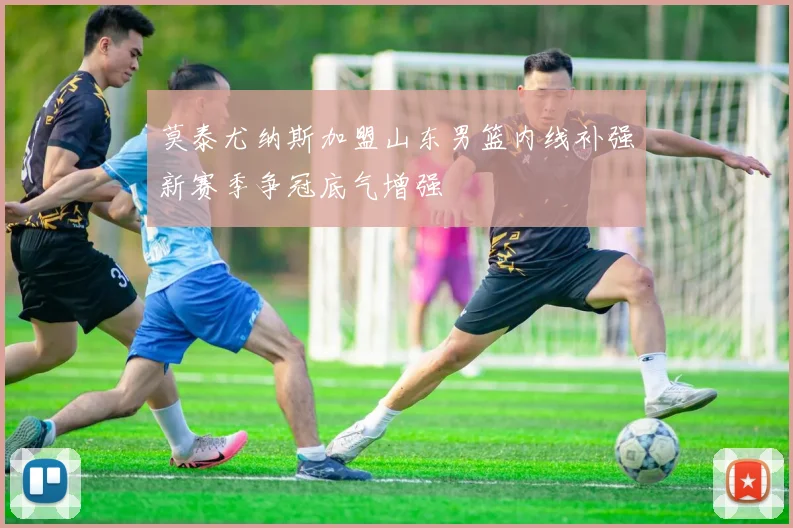 莫泰尤纳斯加盟山东男篮内线补强新赛季争冠底气增强