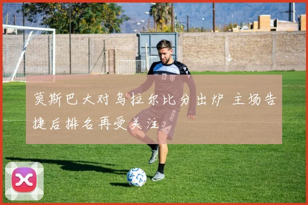 莫斯巴大对乌拉尔比分出炉 主场告捷后排名再受关注