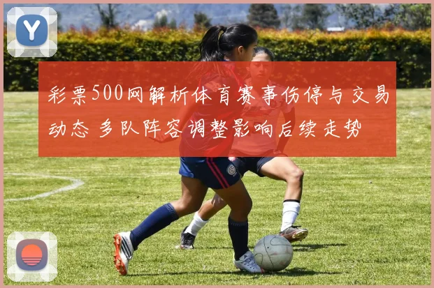 彩票500网解析体育赛事伤停与交易动态 多队阵容调整影响后续走势