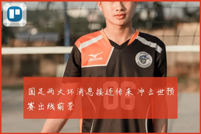 国足两大坏消息接连传来 冲击世预赛出线前景
