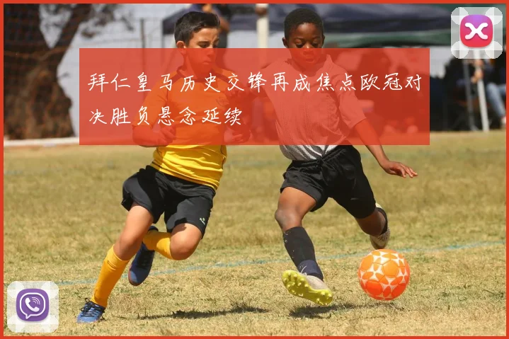 拜仁皇马历史交锋再成焦点欧冠对决胜负悬念延续