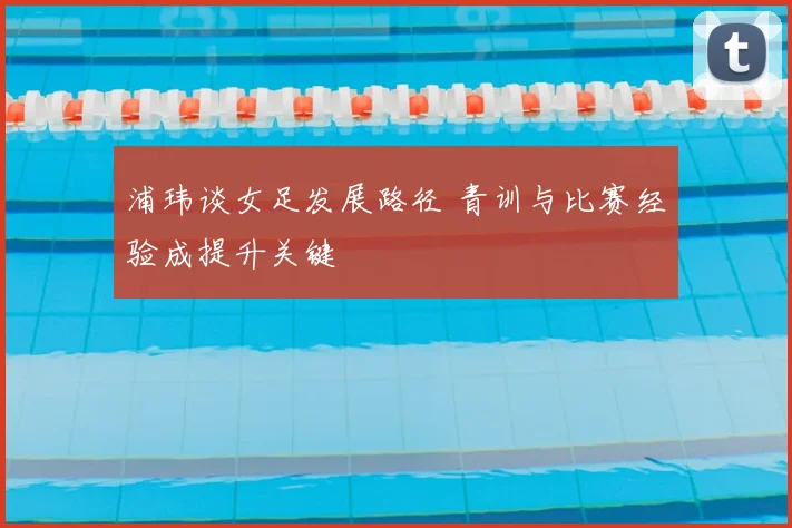 浦玮谈女足发展路径 青训与比赛经验成提升关键