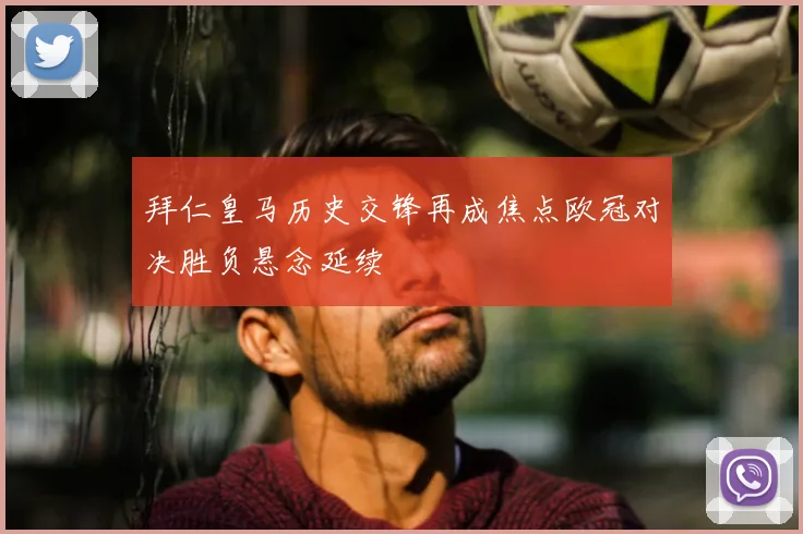 拜仁皇马历史交锋再成焦点欧冠对决胜负悬念延续