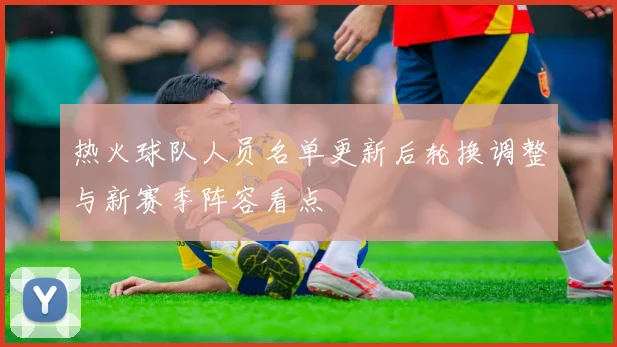 热火球队人员名单更新后轮换调整与新赛季阵容看点
