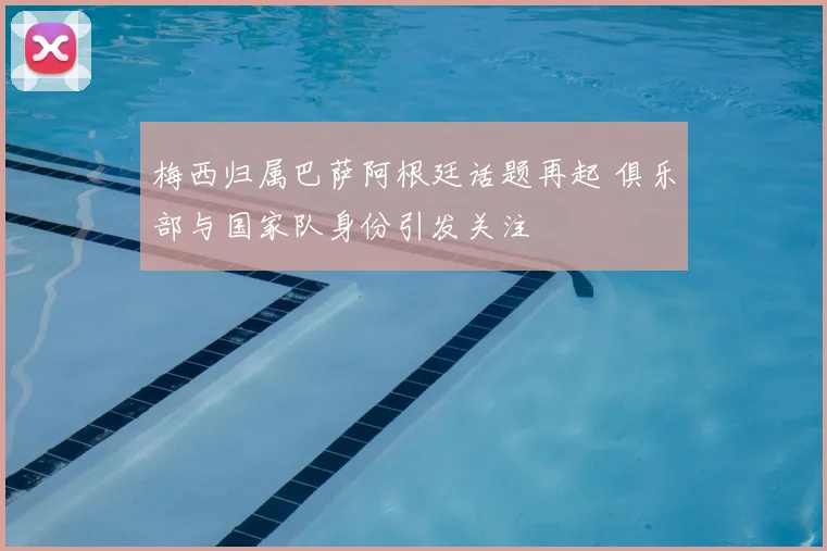 梅西归属巴萨阿根廷话题再起 俱乐部与国家队身份引发关注